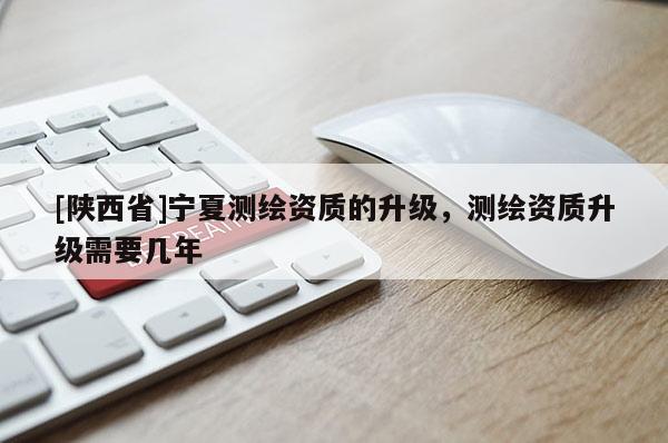 [陕西省]宁夏测绘资质的升级，测绘资质升级需要几年