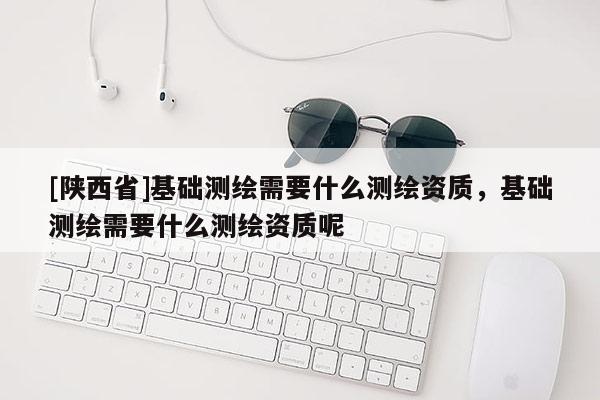 [陕西省]基础测绘需要什么测绘资质，基础测绘需要什么测绘资质呢