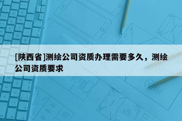[陕西省]测绘公司资质办理需要多久，测绘公司资质要求