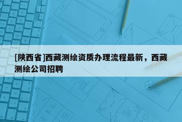 [陕西省]西藏测绘资质办理流程最新，西藏测绘公司招聘