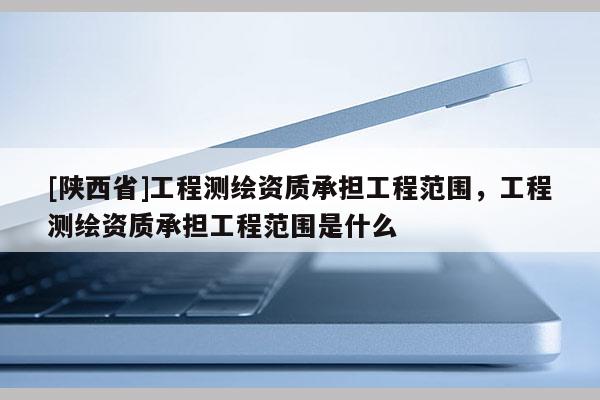 [陕西省]工程测绘资质承担工程范围，工程测绘资质承担工程范围是什么
