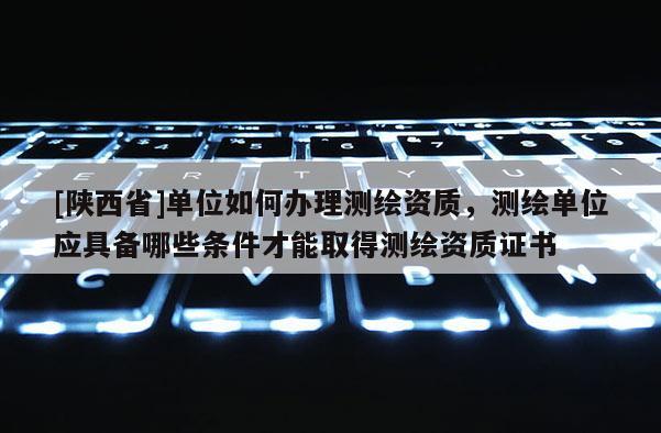 [陕西省]单位如何办理测绘资质，测绘单位应具备哪些条件才能取得测绘资质证书