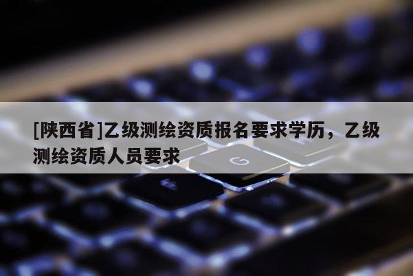 [陕西省]乙级测绘资质报名要求学历，乙级测绘资质人员要求