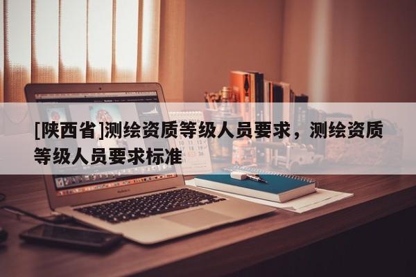[陕西省]测绘资质等级人员要求，测绘资质等级人员要求标准