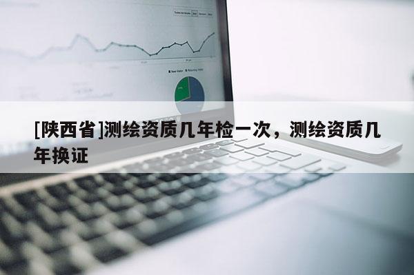 [陕西省]测绘资质几年检一次，测绘资质几年换证