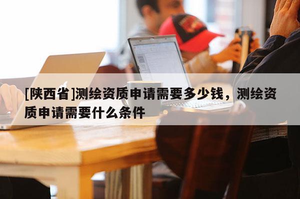 [陕西省]测绘资质申请需要多少钱，测绘资质申请需要什么条件