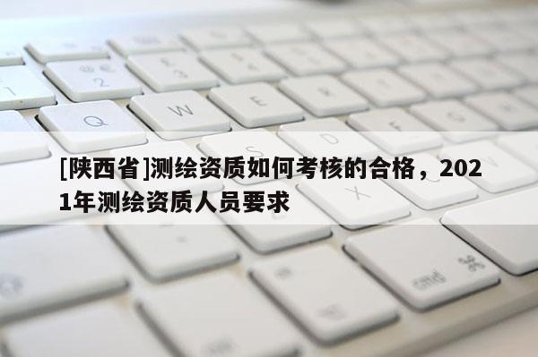[陕西省]测绘资质如何考核的合格，2021年测绘资质人员要求