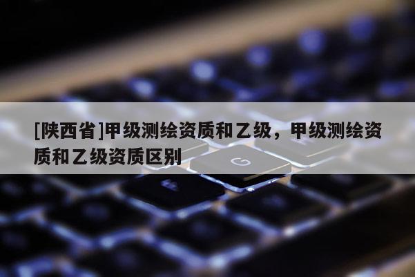 [陕西省]甲级测绘资质和乙级，甲级测绘资质和乙级资质区别