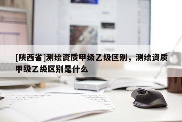 [陕西省]测绘资质甲级乙级区别，测绘资质甲级乙级区别是什么