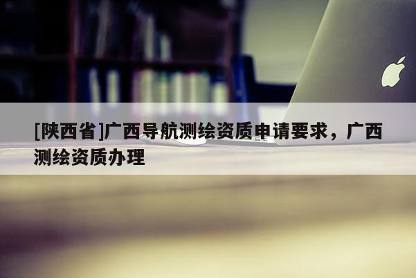 [陕西省]广西导航测绘资质申请要求，广西测绘资质办理