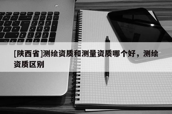 [陕西省]测绘资质和测量资质哪个好，测绘资质区别