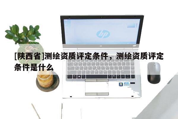 [陕西省]测绘资质评定条件，测绘资质评定条件是什么