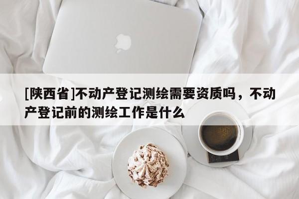 [陕西省]不动产登记测绘需要资质吗，不动产登记前的测绘工作是什么