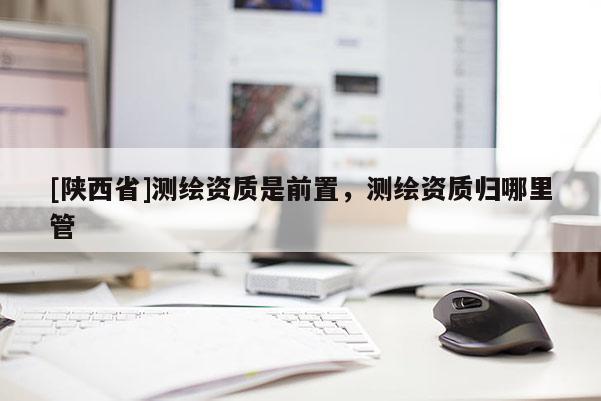 [陕西省]测绘资质是前置，测绘资质归哪里管