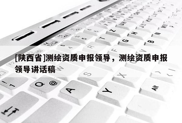 [陕西省]测绘资质申报领导，测绘资质申报领导讲话稿