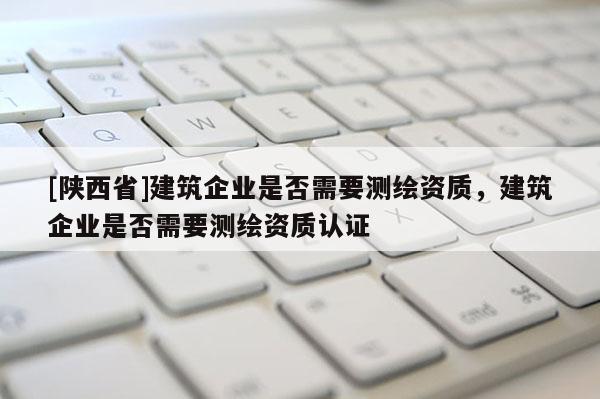 [陕西省]建筑企业是否需要测绘资质，建筑企业是否需要测绘资质认证