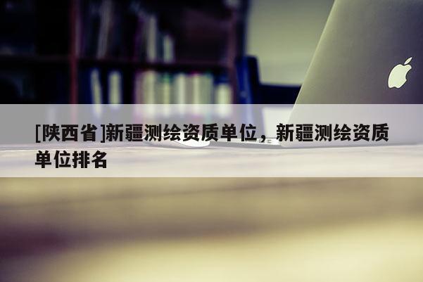 [陕西省]新疆测绘资质单位，新疆测绘资质单位排名