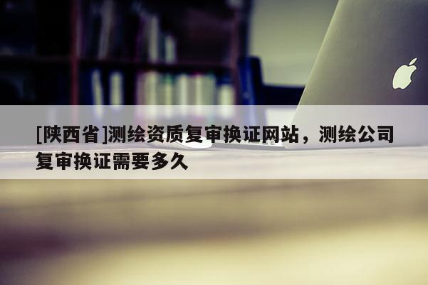 [陕西省]测绘资质复审换证网站，测绘公司复审换证需要多久