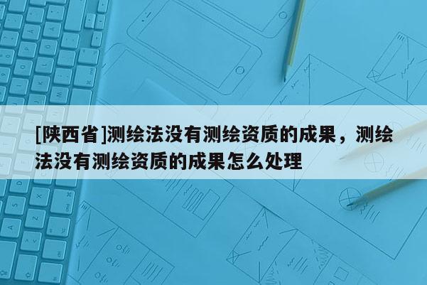 [陕西省]测绘法没有测绘资质的成果，测绘法没有测绘资质的成果怎么处理