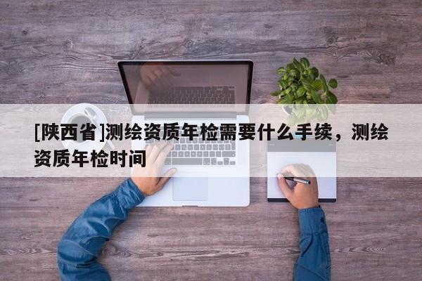 [陕西省]测绘资质年检需要什么手续，测绘资质年检时间
