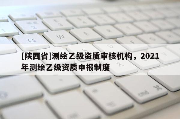 [陕西省]测绘乙级资质审核机构，2021年测绘乙级资质申报制度