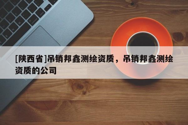 [陕西省]吊销邦鑫测绘资质，吊销邦鑫测绘资质的公司