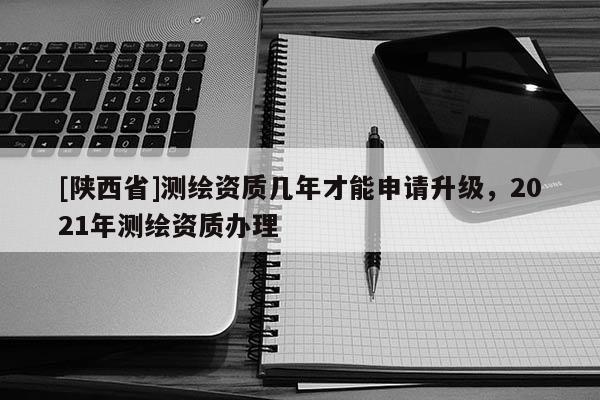 [陕西省]测绘资质几年才能申请升级，2021年测绘资质办理