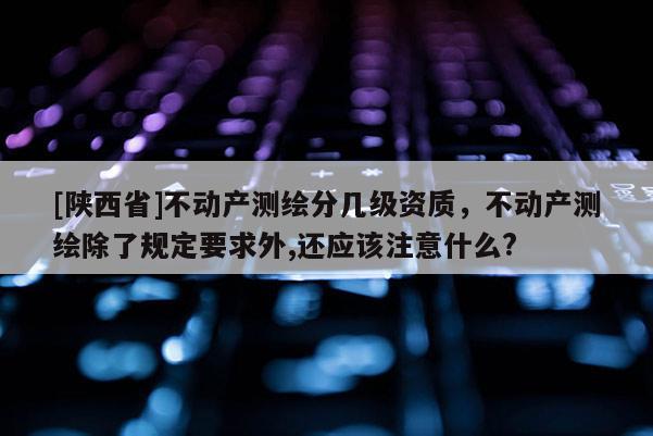 [陕西省]不动产测绘分几级资质，不动产测绘除了规定要求外,还应该注意什么?