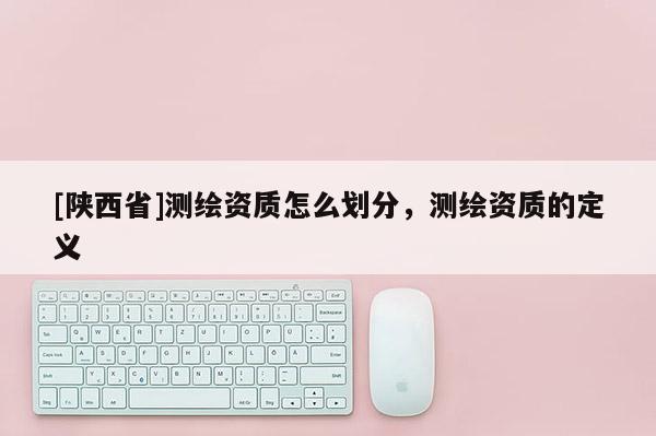 [陕西省]测绘资质怎么划分，测绘资质的定义
