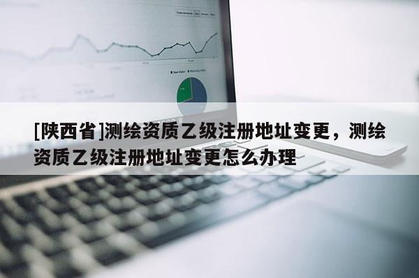 [陕西省]测绘资质乙级注册地址变更，测绘资质乙级注册地址变更怎么办理