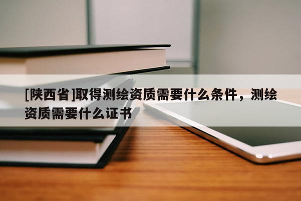 [陕西省]取得测绘资质需要什么条件，测绘资质需要什么证书