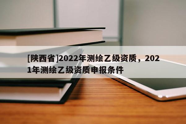 [陕西省]2022年测绘乙级资质，2021年测绘乙级资质申报条件