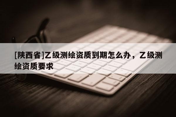 [陕西省]乙级测绘资质到期怎么办，乙级测绘资质要求