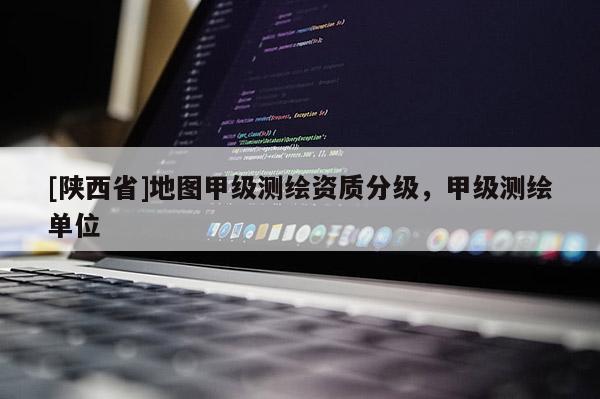 [陕西省]地图甲级测绘资质分级，甲级测绘单位