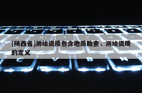 [陕西省]测绘资质包含地质勘查，测绘资质的定义