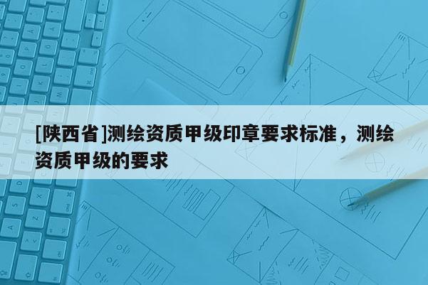 [陕西省]测绘资质甲级印章要求标准，测绘资质甲级的要求