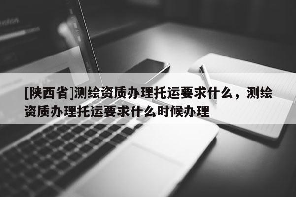 [陕西省]测绘资质办理托运要求什么，测绘资质办理托运要求什么时候办理