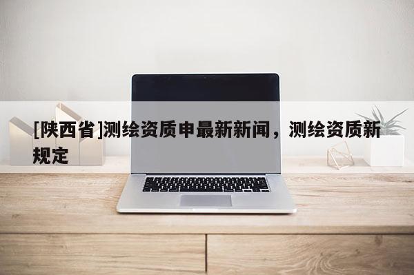[陕西省]测绘资质申最新新闻，测绘资质新规定
