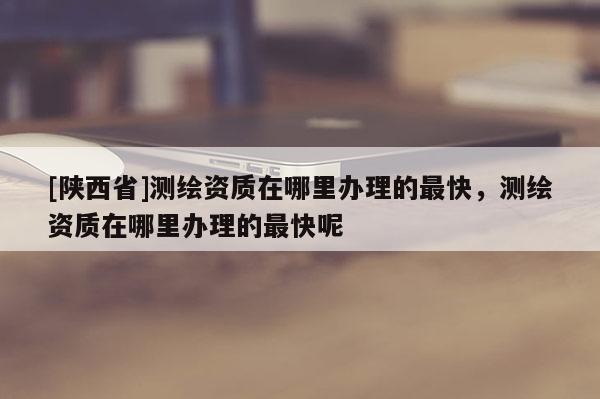 [陕西省]测绘资质在哪里办理的最快，测绘资质在哪里办理的最快呢
