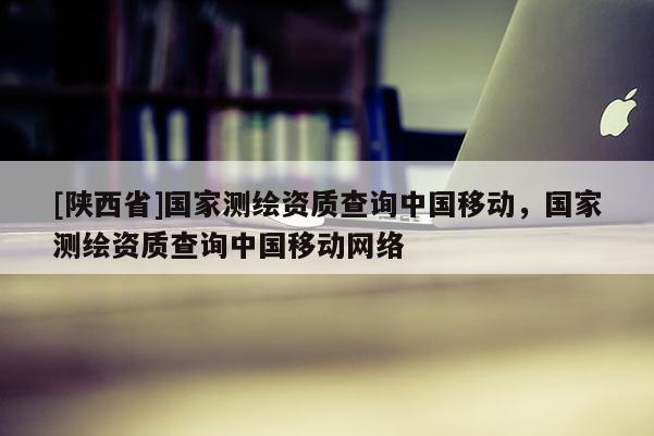 [陕西省]国家测绘资质查询中国移动，国家测绘资质查询中国移动网络