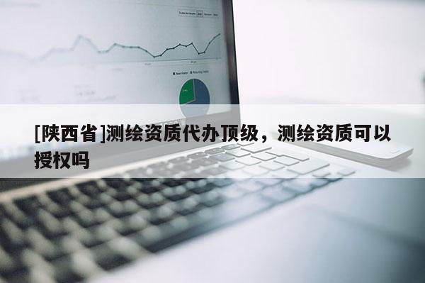 [陕西省]测绘资质代办顶级，测绘资质可以授权吗