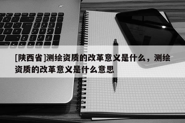 [陕西省]测绘资质的改革意义是什么，测绘资质的改革意义是什么意思