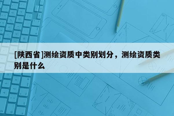 [陕西省]测绘资质中类别划分，测绘资质类别是什么