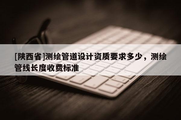 [陕西省]测绘管道设计资质要求多少，测绘管线长度收费标准