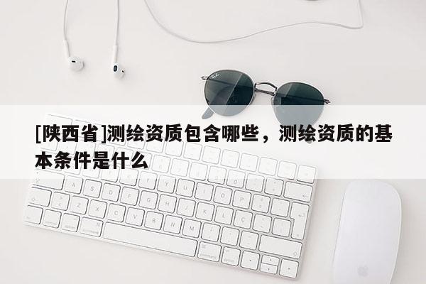 [陕西省]测绘资质包含哪些，测绘资质的基本条件是什么