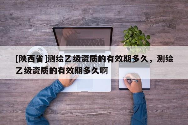 [陕西省]测绘乙级资质的有效期多久，测绘乙级资质的有效期多久啊