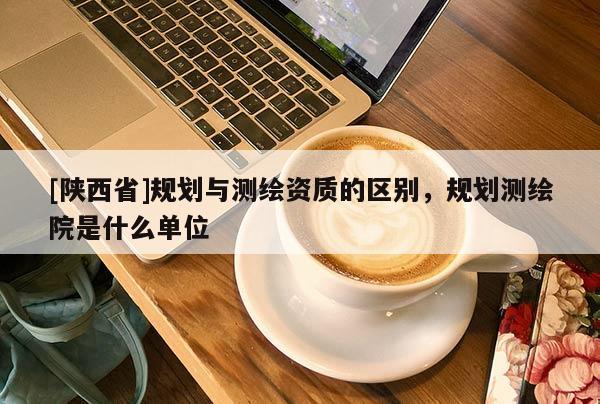 [陕西省]规划与测绘资质的区别，规划测绘院是什么单位