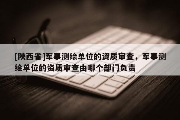 [陕西省]军事测绘单位的资质审查，军事测绘单位的资质审查由哪个部门负责