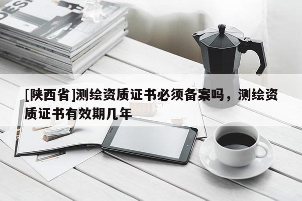 [陕西省]测绘资质证书必须备案吗，测绘资质证书有效期几年