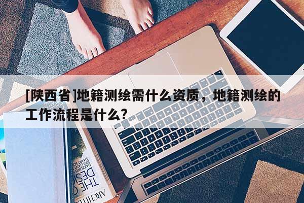[陕西省]地籍测绘需什么资质，地籍测绘的工作流程是什么?